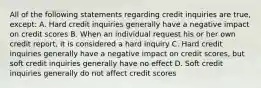 All of the following statements regarding credit inquiries are true, except: A. Hard credit inquiries generally have a negative impact on credit scores B. When an individual request his or her own credit report, it is considered a hard inquiry C. Hard credit inquiries generally have a negative impact on credit scores, but soft credit inquiries generally have no effect D. Soft credit inquiries generally do not affect credit scores