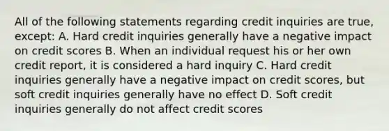 All of the following statements regarding credit inquiries are true, except: A. Hard credit inquiries generally have a negative impact on credit scores B. When an individual request his or her own credit report, it is considered a hard inquiry C. Hard credit inquiries generally have a negative impact on credit scores, but soft credit inquiries generally have no effect D. Soft credit inquiries generally do not affect credit scores