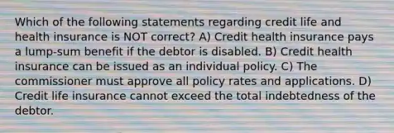 Which of the following statements regarding credit life and health insurance is NOT correct? A) Credit health insurance pays a lump-sum benefit if the debtor is disabled. B) Credit health insurance can be issued as an individual policy. C) The commissioner must approve all policy rates and applications. D) Credit life insurance cannot exceed the total indebtedness of the debtor.