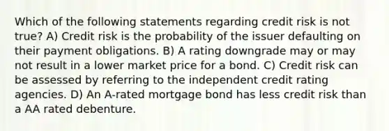 Which of the following statements regarding credit risk is not true? A) Credit risk is the probability of the issuer defaulting on their payment obligations. B) A rating downgrade may or may not result in a lower market price for a bond. C) Credit risk can be assessed by referring to the independent credit rating agencies. D) An A-rated mortgage bond has less credit risk than a AA rated debenture.