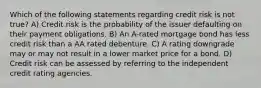 Which of the following statements regarding credit risk is not true? A) Credit risk is the probability of the issuer defaulting on their payment obligations. B) An A-rated mortgage bond has less credit risk than a AA rated debenture. C) A rating downgrade may or may not result in a lower market price for a bond. D) Credit risk can be assessed by referring to the independent credit rating agencies.