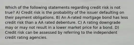 Which of the following statements regarding credit risk is not true? A) Credit risk is the probability of the issuer defaulting on their payment obligations. B) An A-rated mortgage bond has less credit risk than a AA rated debenture. C) A rating downgrade may or may not result in a lower market price for a bond. D) Credit risk can be assessed by referring to the independent credit rating agencies.