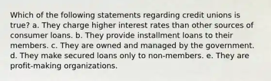 Which of the following statements regarding credit unions is true? a. They charge higher interest rates than other sources of consumer loans. b. They provide installment loans to their members. c. They are owned and managed by the government. d. They make secured loans only to non-members. e. They are profit-making organizations.