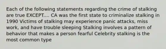 Each of the following statements regarding the crime of stalking are true EXCEPT.... CA was the first state to criminalize stalking in 1990 Victims of stalking may experience panic attacks, miss work, and have trouble sleeping Stalking involves a pattern of behavior that makes a person fearful Celebrity stalking is the most common type