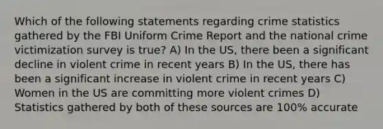 Which of the following statements regarding crime statistics gathered by the FBI Uniform Crime Report and the national crime victimization survey is true? A) In the US, there been a significant decline in violent crime in recent years B) In the US, there has been a significant increase in violent crime in recent years C) Women in the US are committing more violent crimes D) Statistics gathered by both of these sources are 100% accurate