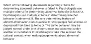 Which of the following statements regarding criteria for determining abnormal behavior is false? A. Psychologists use multiple criteria for determining abnormal behavior is false? A. Psychologists use multiple criteria in determining whether behavior is abnormal B. The one determining feature of abnormal behavior is unusualness C. Most people feel anxious or depressed from time to tome D. The same behavior may be judged normal under one circumstance and abnormal under another circumstance E. psychologists take into account the cultural context when making judgements about abnormal behavior