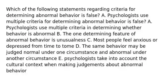 Which of the following statements regarding criteria for determining abnormal behavior is false? A. Psychologists use multiple criteria for determining abnormal behavior is false? A. Psychologists use multiple criteria in determining whether behavior is abnormal B. The one determining feature of abnormal behavior is unusualness C. Most people feel anxious or depressed from time to tome D. The same behavior may be judged normal under one circumstance and abnormal under another circumstance E. psychologists take into account the cultural context when making judgements about abnormal behavior