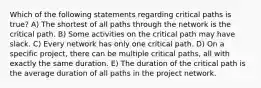 Which of the following statements regarding critical paths is true? A) The shortest of all paths through the network is the critical path. B) Some activities on the critical path may have slack. C) Every network has only one critical path. D) On a specific project, there can be multiple critical paths, all with exactly the same duration. E) The duration of the critical path is the average duration of all paths in the project network.