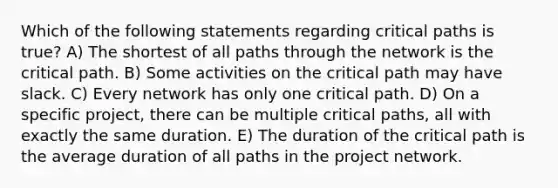 Which of the following statements regarding critical paths is true? A) The shortest of all paths through the network is the critical path. B) Some activities on the critical path may have slack. C) Every network has only one critical path. D) On a specific project, there can be multiple critical paths, all with exactly the same duration. E) The duration of the critical path is the average duration of all paths in the project network.