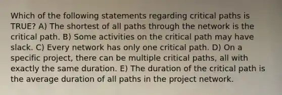 Which of the following statements regarding critical paths is TRUE? A) The shortest of all paths through the network is the critical path. B) Some activities on the critical path may have slack. C) Every network has only one critical path. D) On a specific project, there can be multiple critical paths, all with exactly the same duration. E) The duration of the critical path is the average duration of all paths in the project network.