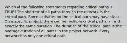 Which of the following statements regarding critical paths is TRUE? The shortest of all paths through the network is the critical path. Some activities on the critical path may have slack. On a specific project, there can be multiple critical paths, all with exactly the same duration. The duration of the critical path is the average duration of all paths in the project network. Every network has only one critical path.