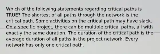 Which of the following statements regarding critical paths is TRUE? The shortest of all paths through the network is the critical path. Some activities on the critical path may have slack. On a specific project, there can be multiple critical paths, all with exactly the same duration. The duration of the critical path is the average duration of all paths in the project network. Every network has only one critical path.