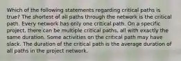 Which of the following statements regarding critical paths is true? The shortest of all paths through the network is the critical path. Every network has only one critical path. On a specific project, there can be multiple critical paths, all with exactly the same duration. Some activities on the critical path may have slack. The duration of the critical path is the average duration of all paths in the project network.