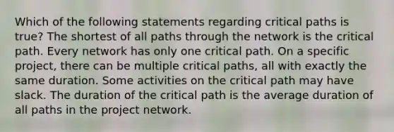 Which of the following statements regarding critical paths is true? The shortest of all paths through the network is the critical path. Every network has only one critical path. On a specific project, there can be multiple critical paths, all with exactly the same duration. Some activities on the critical path may have slack. The duration of the critical path is the average duration of all paths in the project network.