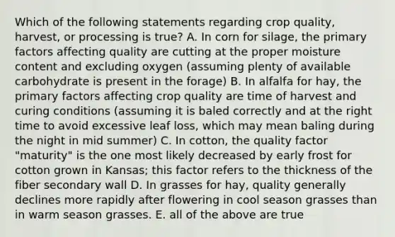 Which of the following statements regarding crop quality, harvest, or processing is true? A. In corn for silage, the primary factors affecting quality are cutting at the proper moisture content and excluding oxygen (assuming plenty of available carbohydrate is present in the forage) B. In alfalfa for hay, the primary factors affecting crop quality are time of harvest and curing conditions (assuming it is baled correctly and at the right time to avoid excessive leaf loss, which may mean baling during the night in mid summer) C. In cotton, the quality factor "maturity" is the one most likely decreased by early frost for cotton grown in Kansas; this factor refers to the thickness of the fiber secondary wall D. In grasses for hay, quality generally declines more rapidly after flowering in cool season grasses than in warm season grasses. E. all of the above are true