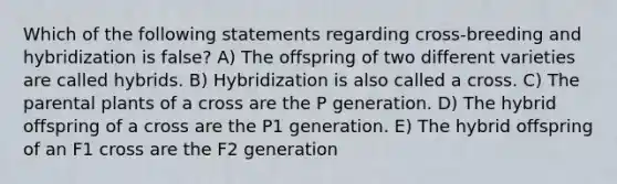 Which of the following statements regarding cross-breeding and hybridization is false? A) The offspring of two different varieties are called hybrids. B) Hybridization is also called a cross. C) The parental plants of a cross are the P generation. D) The hybrid offspring of a cross are the P1 generation. E) The hybrid offspring of an F1 cross are the F2 generation