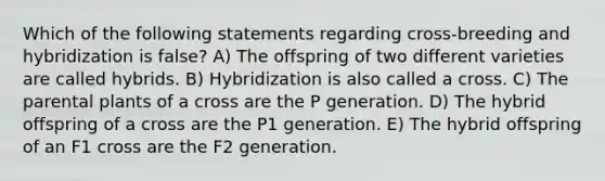 Which of the following statements regarding cross-breeding and hybridization is false? A) The offspring of two different varieties are called hybrids. B) Hybridization is also called a cross. C) The parental plants of a cross are the P generation. D) The hybrid offspring of a cross are the P1 generation. E) The hybrid offspring of an F1 cross are the F2 generation.