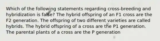 Which of the following statements regarding cross-breeding and hybridization is false? The hybrid offspring of an F1 cross are the F2 generation. The offspring of two different varieties are called hybrids. The hybrid offspring of a cross are the P1 generation. The parental plants of a cross are the P generation