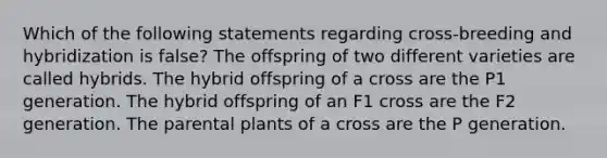 Which of the following statements regarding cross-breeding and hybridization is false? The offspring of two different varieties are called hybrids. The hybrid offspring of a cross are the P1 generation. The hybrid offspring of an F1 cross are the F2 generation. The parental plants of a cross are the P generation.