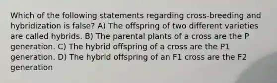 Which of the following statements regarding cross-breeding and hybridization is false? A) The offspring of two different varieties are called hybrids. B) The parental plants of a cross are the P generation. C) The hybrid offspring of a cross are the P1 generation. D) The hybrid offspring of an F1 cross are the F2 generation