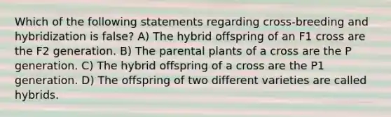 Which of the following statements regarding cross-breeding and hybridization is false? A) The hybrid offspring of an F1 cross are the F2 generation. B) The parental plants of a cross are the P generation. C) The hybrid offspring of a cross are the P1 generation. D) The offspring of two different varieties are called hybrids.