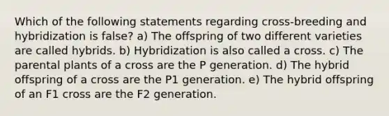 Which of the following statements regarding cross-breeding and hybridization is false? a) The offspring of two different varieties are called hybrids. b) Hybridization is also called a cross. c) The parental plants of a cross are the P generation. d) The hybrid offspring of a cross are the P1 generation. e) The hybrid offspring of an F1 cross are the F2 generation.