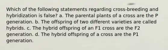 Which of the following statements regarding cross-breeding and hybridization is false? a. The parental plants of a cross are the P generation. b. The offspring of two different varieties are called hybrids. c. The hybrid offspring of an F1 cross are the F2 generation. d. The hybrid offspring of a cross are the P1 generation.