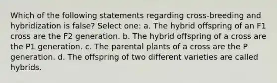 Which of the following statements regarding cross-breeding and hybridization is false? Select one: a. The hybrid offspring of an F1 cross are the F2 generation. b. The hybrid offspring of a cross are the P1 generation. c. The parental plants of a cross are the P generation. d. The offspring of two different varieties are called hybrids.