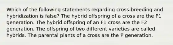 Which of the following statements regarding cross-breeding and hybridization is false? The hybrid offspring of a cross are the P1 generation. The hybrid offspring of an F1 cross are the F2 generation. The offspring of two different varieties are called hybrids. The parental plants of a cross are the P generation.