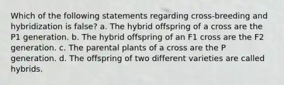 Which of the following statements regarding cross-breeding and hybridization is false? a. The hybrid offspring of a cross are the P1 generation. b. The hybrid offspring of an F1 cross are the F2 generation. c. The parental plants of a cross are the P generation. d. The offspring of two different varieties are called hybrids.