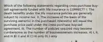 Which of the following statements regarding cross-purchase buy-sell agreements funded with life insurance is CORRECT? I. The death benefits under the life insurance policies are generally subject to income tax. II. The increase of the basis of the surviving owner(s) in the purchased interest(s) will equal the purchase price paid under the cross-purchase buy-sell agreement. III. The number of policies required may become cumbersome as the number of businessowners increases. A) I, II, and III B) II and III C) III only D) I only