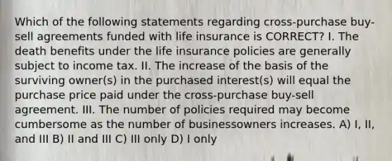 Which of the following statements regarding cross-purchase buy-sell agreements funded with life insurance is CORRECT? I. The death benefits under the life insurance policies are generally subject to income tax. II. The increase of the basis of the surviving owner(s) in the purchased interest(s) will equal the purchase price paid under the cross-purchase buy-sell agreement. III. The number of policies required may become cumbersome as the number of businessowners increases. A) I, II, and III B) II and III C) III only D) I only