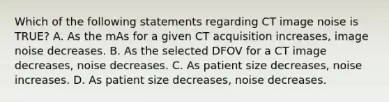 Which of the following statements regarding CT image noise is TRUE? A. As the mAs for a given CT acquisition increases, image noise decreases. B. As the selected DFOV for a CT image decreases, noise decreases. C. As patient size decreases, noise increases. D. As patient size decreases, noise decreases.