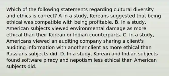 Which of the following statements regarding cultural diversity and ethics is correct? A In a study, Koreans suggested that being ethical was compatible with being profitable. B. In a study, American subjects viewed environmental damage as more ethical than their Korean or Indian counterparts. C. In a study, Americans viewed an auditing company sharing a client's auditing information with another client as more ethical than Russians subjects did. D. In a study, Korean and Indian subjects found software piracy and nepotism less ethical than American subjects did.