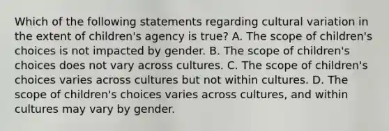 Which of the following statements regarding cultural variation in the extent of children's agency is true? A. The scope of children's choices is not impacted by gender. B. The scope of children's choices does not vary across cultures. C. The scope of children's choices varies across cultures but not within cultures. D. The scope of children's choices varies across cultures, and within cultures may vary by gender.