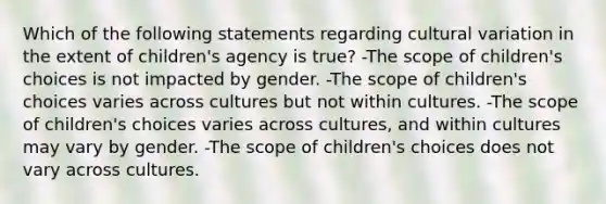 Which of the following statements regarding cultural variation in the extent of children's agency is true? -The scope of children's choices is not impacted by gender. -The scope of children's choices varies across cultures but not within cultures. -The scope of children's choices varies across cultures, and within cultures may vary by gender. -The scope of children's choices does not vary across cultures.