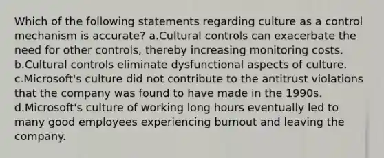 Which of the following statements regarding culture as a control mechanism is accurate? a.Cultural controls can exacerbate the need for other controls, thereby increasing monitoring costs. b.Cultural controls eliminate dysfunctional aspects of culture. c.Microsoft's culture did not contribute to the antitrust violations that the company was found to have made in the 1990s. d.Microsoft's culture of working long hours eventually led to many good employees experiencing burnout and leaving the company.