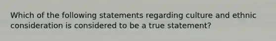 Which of the following statements regarding culture and ethnic consideration is considered to be a true statement?