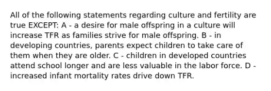 All of the following statements regarding culture and fertility are true EXCEPT: A - a desire for male offspring in a culture will increase TFR as families strive for male offspring. B - in developing countries, parents expect children to take care of them when they are older. C - children in developed countries attend school longer and are less valuable in the labor force. D - increased infant mortality rates drive down TFR.