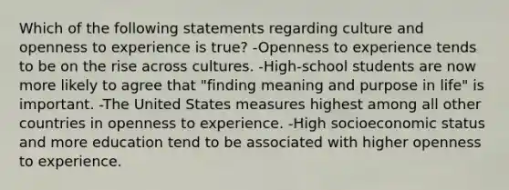 Which of the following statements regarding culture and openness to experience is true? -Openness to experience tends to be on the rise across cultures. -High-school students are now more likely to agree that "finding meaning and purpose in life" is important. -The United States measures highest among all other countries in openness to experience. -High socioeconomic status and more education tend to be associated with higher openness to experience.