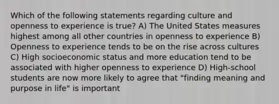 Which of the following statements regarding culture and openness to experience is true? A) The United States measures highest among all other countries in openness to experience B) Openness to experience tends to be on the rise across cultures C) High socioeconomic status and more education tend to be associated with higher openness to experience D) High-school students are now more likely to agree that "finding meaning and purpose in life" is important