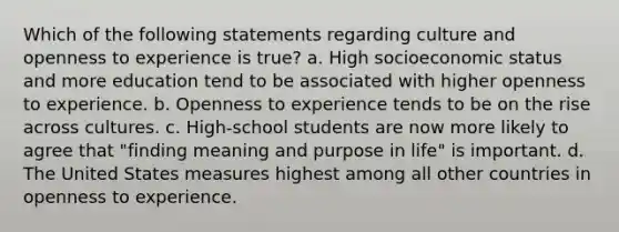 Which of the following statements regarding culture and openness to experience is true? a. High socioeconomic status and more education tend to be associated with higher openness to experience. b. Openness to experience tends to be on the rise across cultures. c. High-school students are now more likely to agree that "finding meaning and purpose in life" is important. d. The United States measures highest among all other countries in openness to experience.