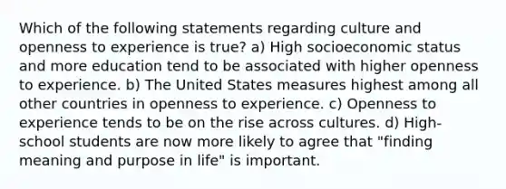 Which of the following statements regarding culture and openness to experience is true? a) High socioeconomic status and more education tend to be associated with higher openness to experience. b) The United States measures highest among all other countries in openness to experience. c) Openness to experience tends to be on the rise across cultures. d) High-school students are now more likely to agree that "finding meaning and purpose in life" is important.