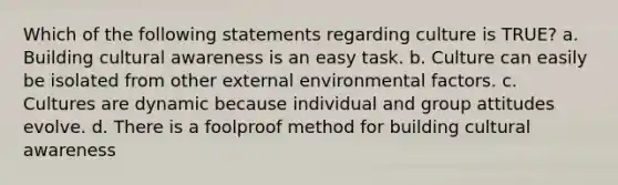 Which of the following statements regarding culture is TRUE? a. Building cultural awareness is an easy task. b. Culture can easily be isolated from other external environmental factors. c. Cultures are dynamic because individual and group attitudes evolve. d. There is a foolproof method for building cultural awareness