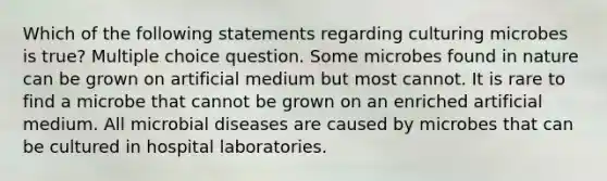 Which of the following statements regarding culturing microbes is true? Multiple choice question. Some microbes found in nature can be grown on artificial medium but most cannot. It is rare to find a microbe that cannot be grown on an enriched artificial medium. All microbial diseases are caused by microbes that can be cultured in hospital laboratories.