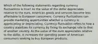 Which of the following statements regarding currency fluctuations is true? As the value of the dollar depreciates relative to the euro, American goods and services become less affordable to European consumers. Currency fluctuations can provide marketing opportunities whether a currency is appreciating or depreciating. Currency fluctuation refers to how a country stabilizes its currency by fixing its exchange rate to that of another country. As the value of the euro appreciates relative to the dollar, it increases the spending power of American consumers seeking to buy European products.