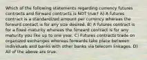 Which of the following statements regarding currency futures contracts and forward contracts is NOT true? A) A futures contract is a standardized amount per currency whereas the forward contact is for any size desired. B) A futures contract is for a fixed maturity whereas the forward contract is for any maturity you like up to one year. C) Futures contracts trade on organized exchanges whereas forwards take place between individuals and banks with other banks via telecom linkages. D) All of the above are true.