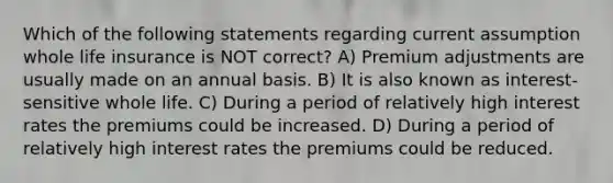 Which of the following statements regarding current assumption whole life insurance is NOT correct? A) Premium adjustments are usually made on an annual basis. B) It is also known as interest-sensitive whole life. C) During a period of relatively high interest rates the premiums could be increased. D) During a period of relatively high interest rates the premiums could be reduced.