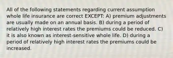 All of the following statements regarding current assumption whole life insurance are correct EXCEPT: A) premium adjustments are usually made on an annual basis. B) during a period of relatively high interest rates the premiums could be reduced. C) it is also known as interest-sensitive whole life. D) during a period of relatively high interest rates the premiums could be increased.