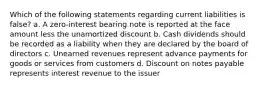 Which of the following statements regarding current liabilities is false? a. A zero-interest bearing note is reported at the face amount less the unamortized discount b. Cash dividends should be recorded as a liability when they are declared by the board of directors c. Unearned revenues represent advance payments for goods or services from customers d. Discount on notes payable represents interest revenue to the issuer